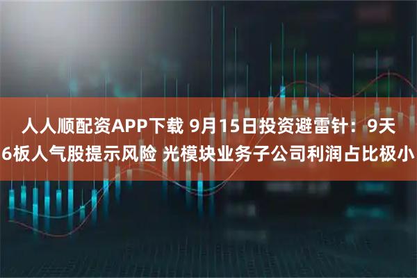 人人顺配资APP下载 9月15日投资避雷针：9天6板人气股提示风险 光模块业务子公司利润占比极小