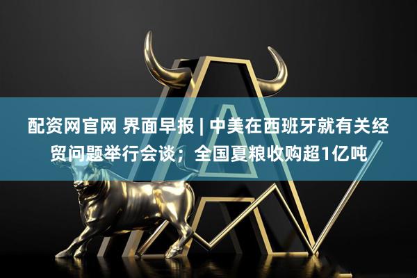配资网官网 界面早报 | 中美在西班牙就有关经贸问题举行会谈；全国夏粮收购超1亿吨