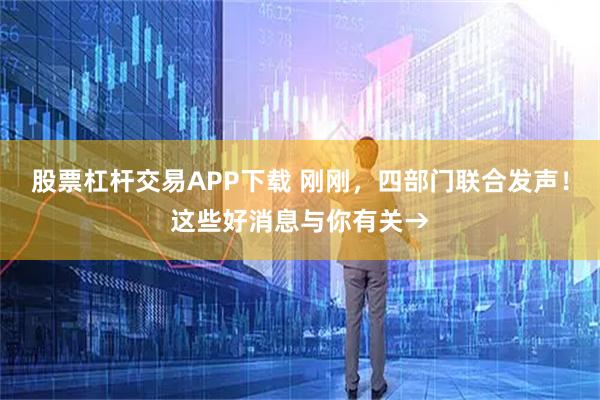 股票杠杆交易APP下载 刚刚，四部门联合发声！这些好消息与你有关→