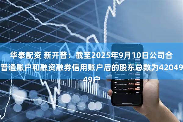 华泰配资 新开普：截至2025年9月10日公司合并普通账户和融资融券信用账户后的股东总数为42049户