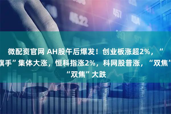 微配资官网 AH股午后爆发！创业板涨超2%，“牛市旗手”集体大涨，恒科指涨2%，科网股普涨，“双焦”大跌