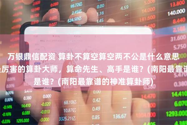 万银鼎信配资 算卦不算空算空两不公是什么意思，南阳靠谱的最厉害的算卦大师，算命先生、高手是谁？(南阳最靠谱的神准算卦师)