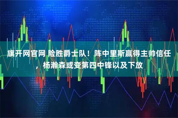 旗开网官网 险胜爵士队!阵中里斯赢得主帅信任,杨瀚森或变第四中锋以及下放