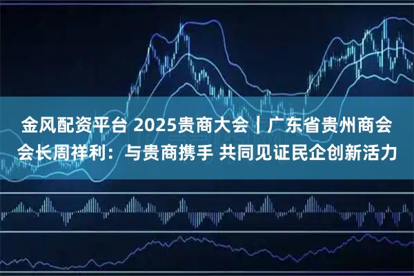 金风配资平台 2025贵商大会｜广东省贵州商会会长周祥利：与贵商携手 共同见证民企创新活力