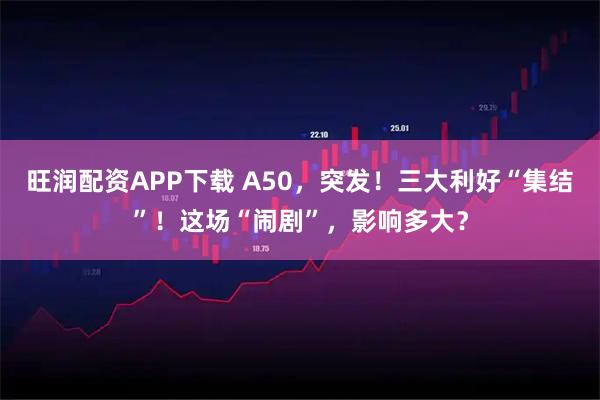 旺润配资APP下载 A50，突发！三大利好“集结”！这场“闹剧”，影响多大？