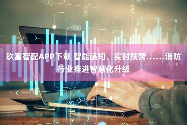 玖富智配APP下载 智能感知、实时预警……消防行业推进智慧化升级
