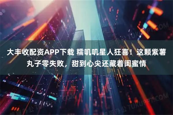 大丰收配资APP下载 糯叽叽星人狂喜！这颗紫薯丸子零失败，甜到心尖还藏着闺蜜情