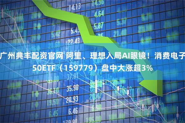 广州典丰配资官网 阿里、理想入局AI眼镜！消费电子50ETF（159779）盘中大涨超3%