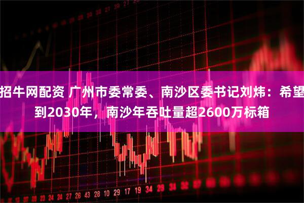 招牛网配资 广州市委常委、南沙区委书记刘炜：希望到2030年，南沙年吞吐量超2600万标箱