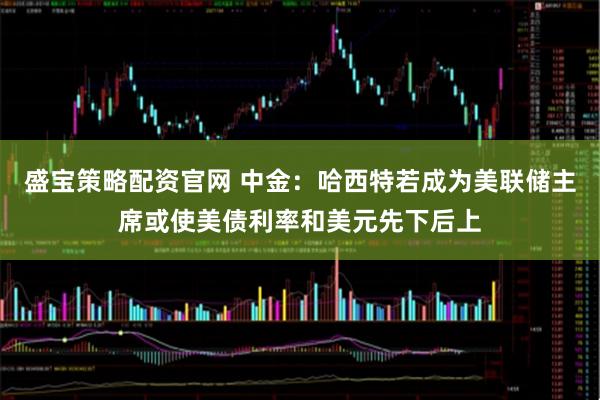 盛宝策略配资官网 中金:哈西特若成为美联储主席或使美债利率和美元先下后上