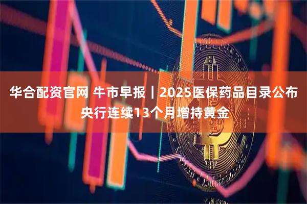 华合配资官网 牛市早报｜2025医保药品目录公布 央行连续13个月增持黄金