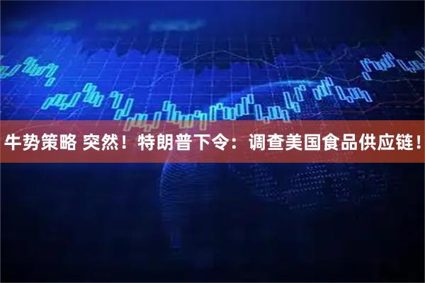 牛势策略 突然！特朗普下令：调查美国食品供应链！