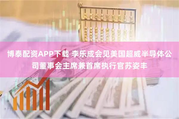 博泰配资APP下载 李乐成会见美国超威半导体公司董事会主席兼首席执行官苏姿丰