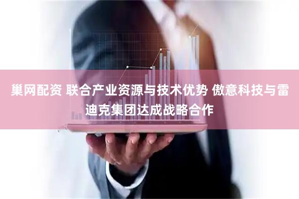 巢网配资 联合产业资源与技术优势 傲意科技与雷迪克集团达成战略合作