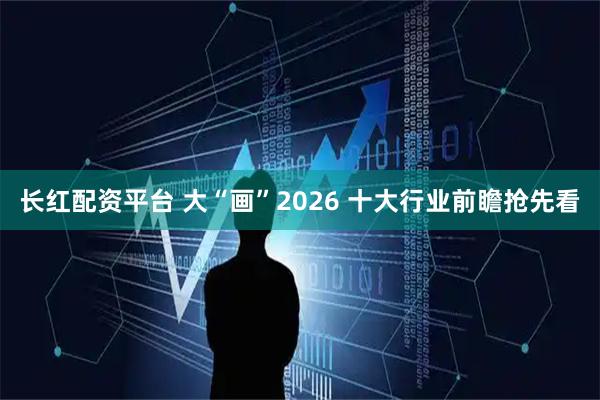 长红配资平台 大“画”2026 十大行业前瞻抢先看