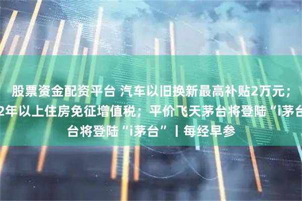 股票资金配资平台 汽车以旧换新最高补贴2万元;个人销售购买2年以上住房免征增值税;平价飞天茅台将登陆“i茅台”丨每经早参