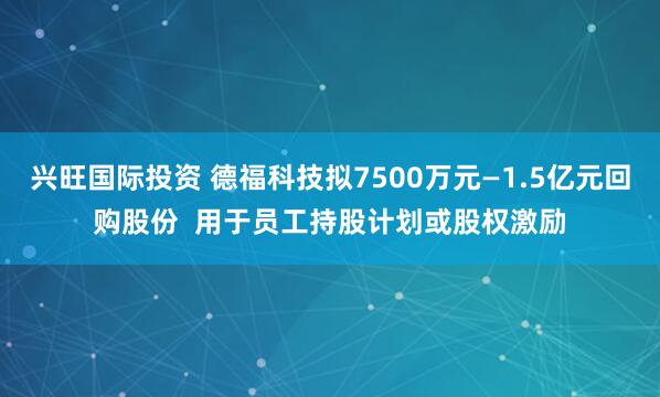 兴旺国际投资 德福科技拟7500万元—1.5亿元回购股份  用于员工持股计划或股权激励