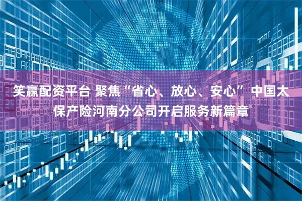 笑赢配资平台 聚焦“省心、放心、安心” 中国太保产险河南分公司开启服务新篇章