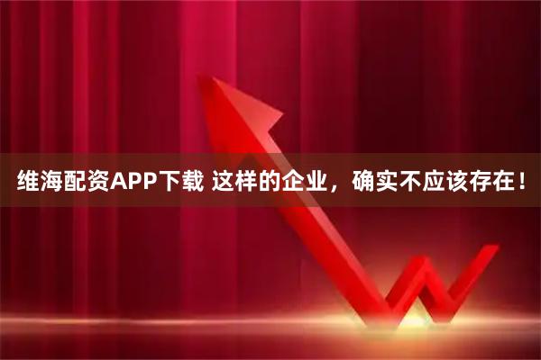 维海配资APP下载 这样的企业，确实不应该存在！