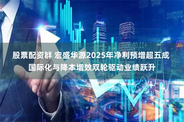 股票配资群 宏盛华源2025年净利预增超五成 国际化与降本增效双轮驱动业绩跃升