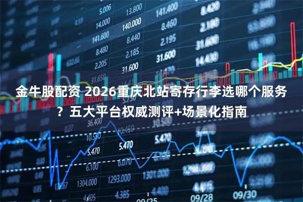 金牛股配资 2026重庆北站寄存行李选哪个服务？五大平台权威测评+场景化指南