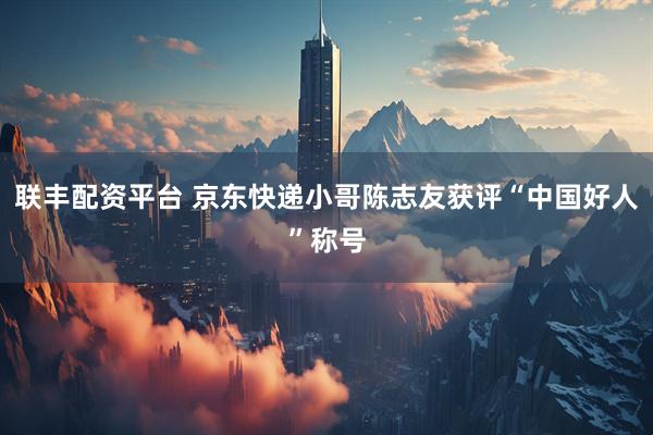 联丰配资平台 京东快递小哥陈志友获评“中国好人”称号