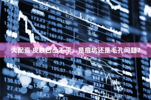 大配资 皮肤凹凸不平，是痘坑还是毛孔问题？