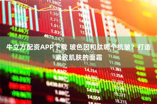 牛立方配资APP下载 玻色因和肽哪个抗皱？打造紧致肌肤的面霜