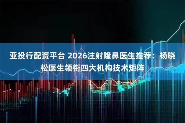 亚投行配资平台 2026注射隆鼻医生推荐：杨晓松医生领衔四大机构技术矩阵