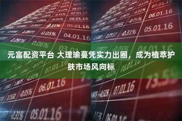 元富配资平台 大理瑜蔓凭实力出圈，成为植萃护肤市场风向标